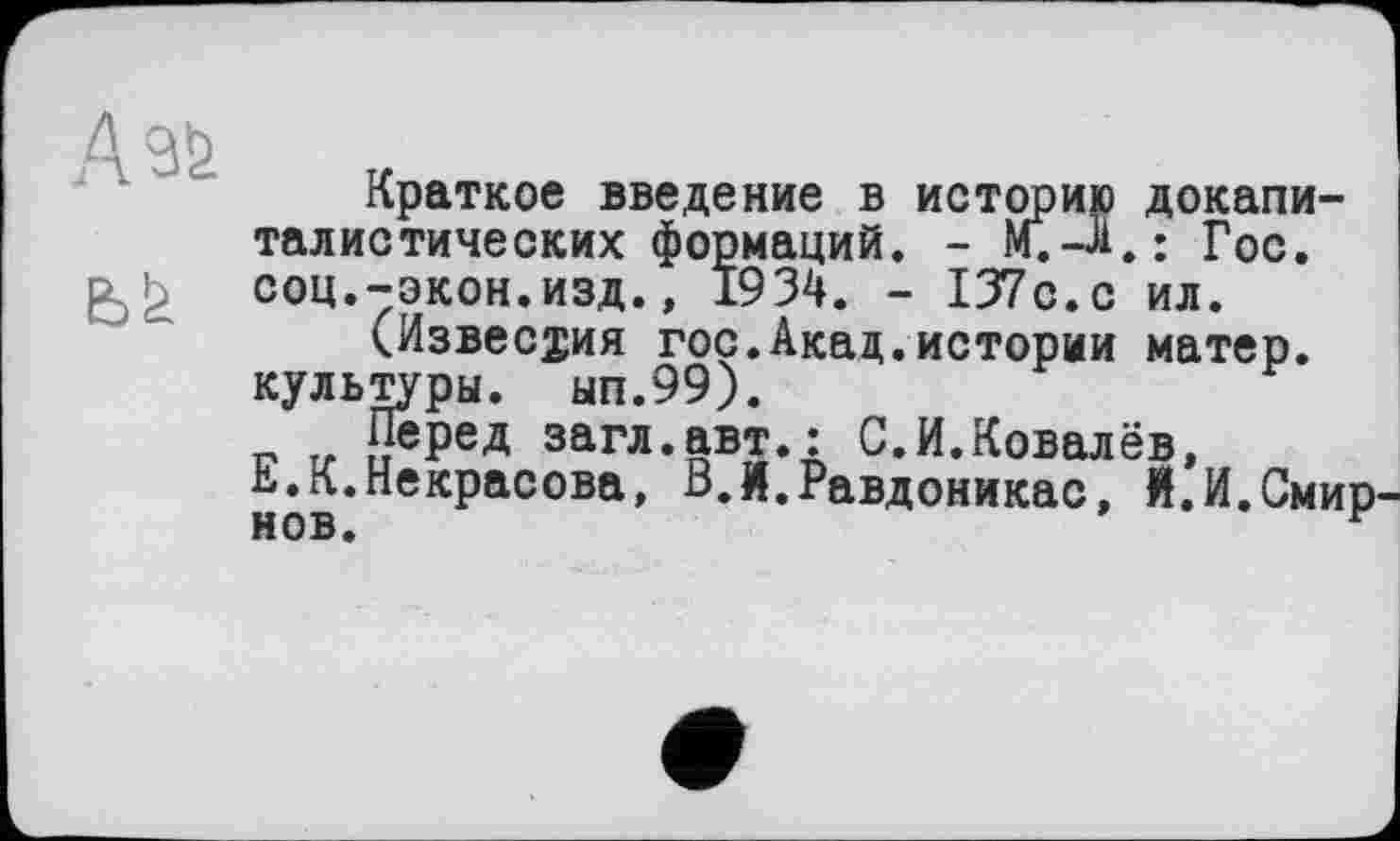 ﻿А 96.
Краткое введение в историю докапиталистических формаций. - М.-Л.: Гос. соц.-экон.изд., 1934. - 137с.с ил.
(Известия гос.Акад.истории матер, культуры, ып.99).
Перед загл.авт.: С.И.Ковалёв, Е.К.Некрасова, В.Й.Равдоникас, Й.И.Смир нов.	г